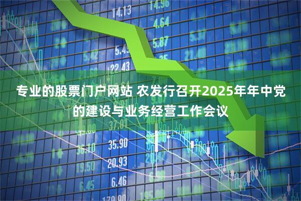专业的股票门户网站 农发行召开2025年年中党的建设与业务经营工作会议