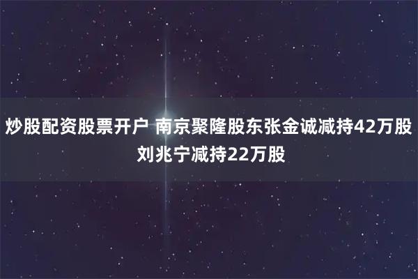炒股配资股票开户 南京聚隆股东张金诚减持42万股 刘兆宁减持22万股