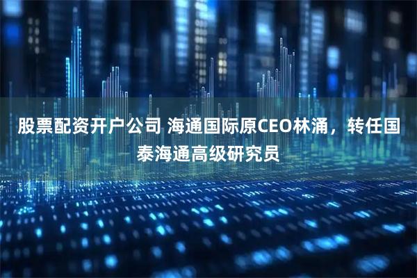 股票配资开户公司 海通国际原CEO林涌，转任国泰海通高级研究员
