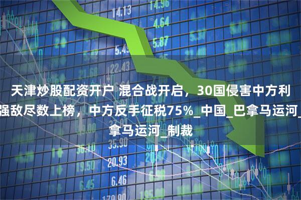 天津炒股配资开户 混合战开启，30国侵害中方利益，强敌尽数上榜，中方反手征税75%_中国_巴拿马运河_制裁