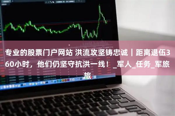 专业的股票门户网站 洪流攻坚铸忠诚｜距离退伍360小时，他们仍坚守抗洪一线！_军人_任务_军旅