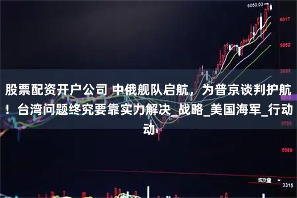 股票配资开户公司 中俄舰队启航，为普京谈判护航！台湾问题终究要靠实力解决_战略_美国海军_行动