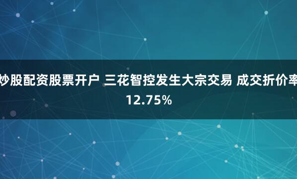 炒股配资股票开户 三花智控发生大宗交易 成交折价率12.75%