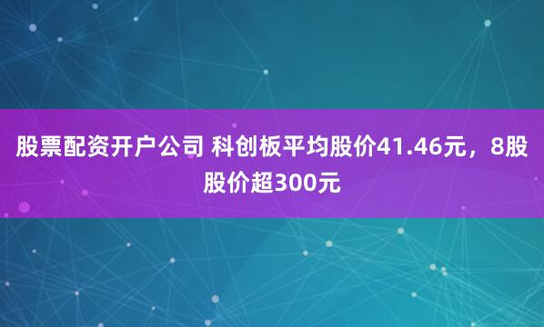 股票配资开户公司 科创板平均股价41.46元，8股股价超300元