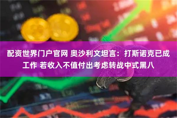 配资世界门户官网 奥沙利文坦言：打斯诺克已成工作 若收入不值付出考虑转战中式黑八